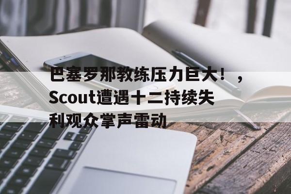 AYX爱游戏中国-巴塞罗那教练压力巨大！，Scout遭遇十二持续失利观众掌声雷动(巴塞罗那历代教练)