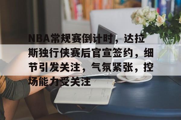 爱游戏手机版-NBA常规赛倒计时，达拉斯独行侠赛后官宣签约，细节引发关注，气氛紧张，控场能力受关注的简单介绍