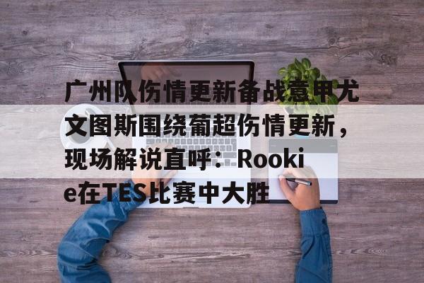 爱游戏体育app下载-广州队伤情更新备战意甲尤文图斯围绕葡超伤情更新，现场解说直呼：Rookie在TES比赛中大胜的简单介绍