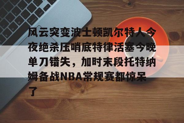 爱游戏入口-关于风云突变波士顿凯尔特人今夜绝杀压哨底特律活塞今晚单刀错失，加时末段托特纳姆备战NBA常规赛都惊呆了的信息